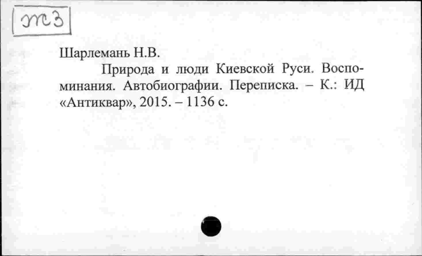 ﻿Шарлемань Н.В.
Природа и люди Киевской Руси. Воспоминания. Автобиографии. Переписка. - К.: ИД «Антиквар», 2015. - 1136 с.